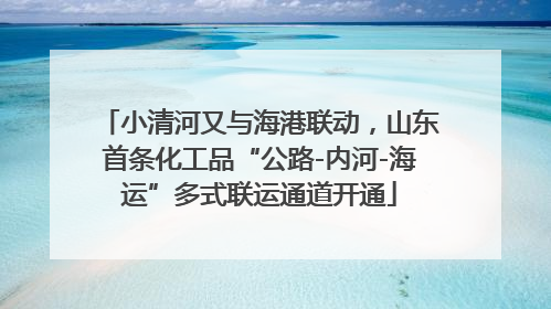 小清河又与海港联动，山东首条化工品“公路-内河-海运”多式联运通道开通