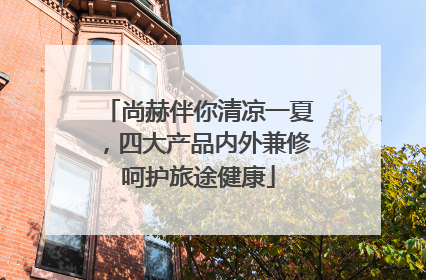 尚赫伴你清凉一夏，四大产品内外兼修呵护旅途健康