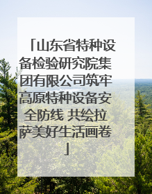 山东省特种设备检验研究院集团有限公司筑牢高原特种设备安全防线 共绘拉萨美好生活画卷