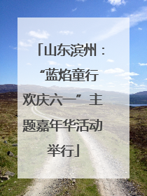 山东滨州：“蓝焰童行 欢庆六一”主题嘉年华活动举行