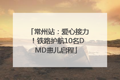 常州站：爱心接力！铁路护航10名DMD患儿启程