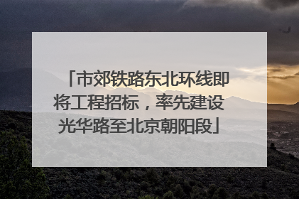 市郊铁路东北环线即将工程招标，率先建设光华路至北京朝阳段