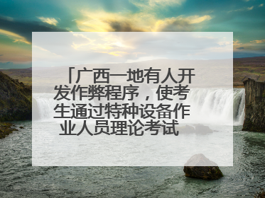 广西一地有人开发作弊程序，使考生通过特种设备作业人员理论考试 131名考生证书被撤销