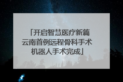开启智慧医疗新篇 云南首例远程骨科手术机器人手术完成