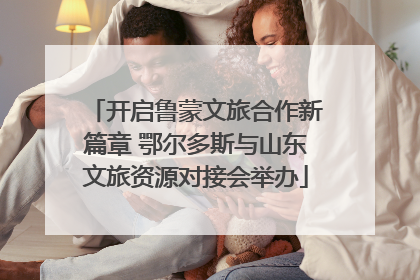 开启鲁蒙文旅合作新篇章 鄂尔多斯与山东文旅资源对接会举办