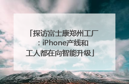 探访富士康郑州工厂：iPhone产线和工人都在向智能升级