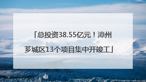 总投资38.55亿元！漳州芗城区13个项目集中开竣工