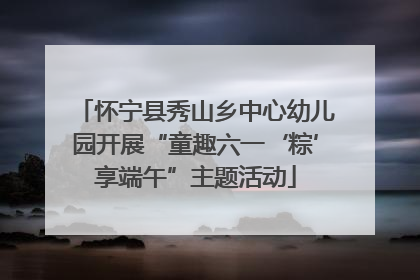 怀宁县秀山乡中心幼儿园开展“童趣六一‘粽’享端午”主题活动