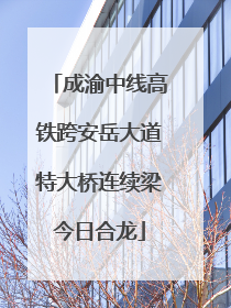 成渝中线高铁跨安岳大道特大桥连续梁今日合龙