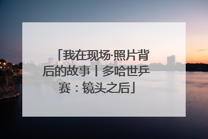 我在现场·照片背后的故事丨多哈世乒赛：镜头之后
