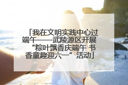 我在文明实践中心过端午——武陵源区开展“粽叶飘香庆端午 书香童趣迎六一”活动