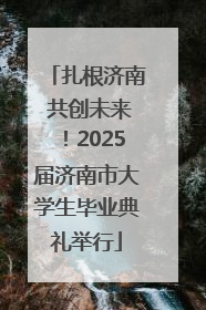 扎根济南 共创未来！2025届济南市大学生毕业典礼举行
