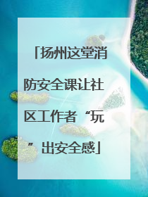 扬州这堂消防安全课让社区工作者“玩”出安全感