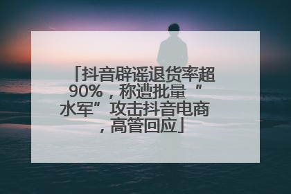 抖音辟谣退货率超90%，称遭批量“水军”攻击抖音电商，高管回应