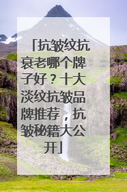 抗皱纹抗衰老哪个牌子好？十大淡纹抗皱品牌推荐，抗皱秘籍大公开