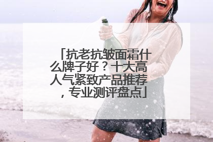 抗老抗皱面霜什么牌子好？十大高人气紧致产品推荐，专业测评盘点