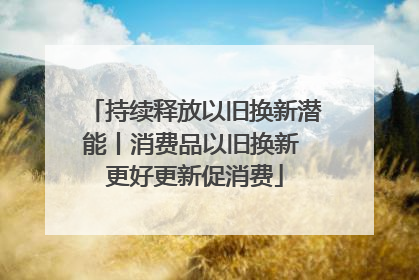 持续释放以旧换新潜能丨消费品以旧换新 更好更新促消费