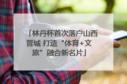 林丹杯首次落户山西晋城 打造“体育+文旅”融合新名片