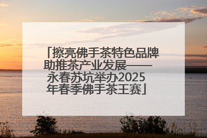 擦亮佛手茶特色品牌 助推茶产业发展——永春苏坑举办2025年春季佛手茶王赛