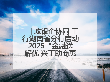 政银企协同 工行湖南省分行启动2025“金融送解优 兴工助商惠农”行动