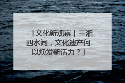 文化新观察｜三湘四水间，文化遗产何以焕发新活力？