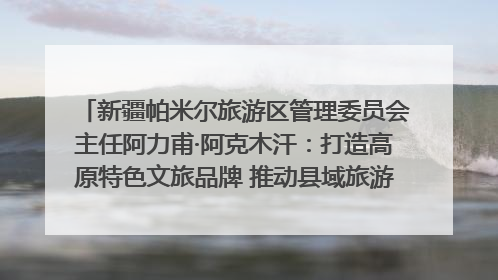 新疆帕米尔旅游区管理委员会主任阿力甫·阿克木汗：打造高原特色文旅品牌 推动县域旅游高质量发展｜第七届全国县域旅游研究成果发布系列活动