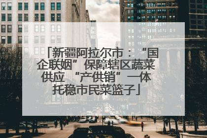 新疆阿拉尔市：“国企联姻”保障辖区蔬菜供应 “产供销”一体托稳市民菜篮子