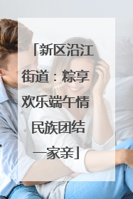 新区沿江街道：粽享欢乐端午情 民族团结一家亲