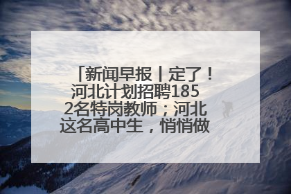 新闻早报丨定了！河北计划招聘1852名特岗教师；河北这名高中生，悄悄做了件超酷的事>>