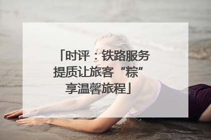 时评：铁路服务提质让旅客“粽”享温馨旅程