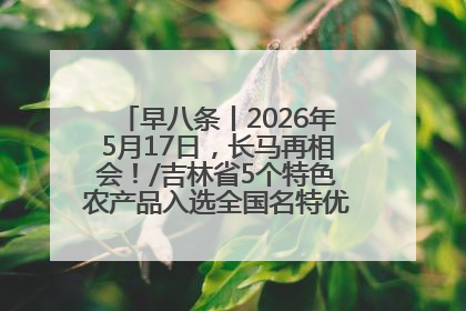 早八条丨2026年5月17日，长马再相会！/吉林省5个特色农产品入选全国名特优新农产品名录