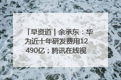 早资道｜余承东：华为近十年研发费用12490亿；腾讯在线视频重大组织调整