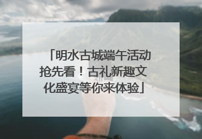 明水古城端午活动抢先看！古礼新趣文化盛宴等你来体验