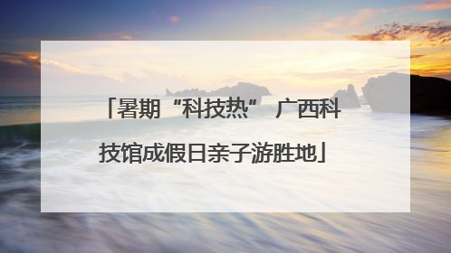 暑期“科技热” 广西科技馆成假日亲子游胜地