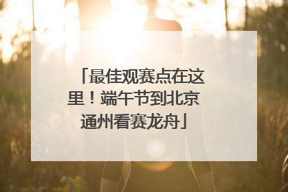 最佳观赛点在这里！端午节到北京通州看赛龙舟