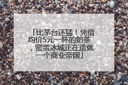比茅台还猛！凭借均价5元一杯的奶茶，蜜雪冰城正在造就一个商业帝国