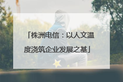 株洲电信：以人文温度浇筑企业发展之基