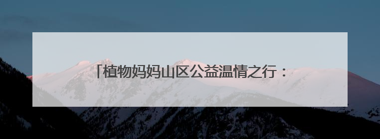 植物妈妈山区公益温情之行：用自然之爱，暖山区童梦之心