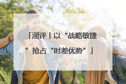 潮评丨以“战略敏捷”抢占“时差优势”