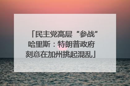 民主党高层“参战” 哈里斯：特朗普政府刻意在加州挑起混乱