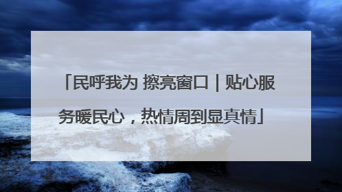 民呼我为 擦亮窗口｜贴心服务暖民心，热情周到显真情
