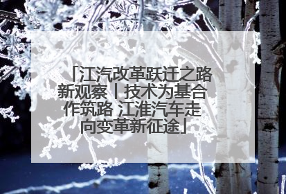 江汽改革跃迁之路新观察丨技术为基合作筑路 江淮汽车走向变革新征途