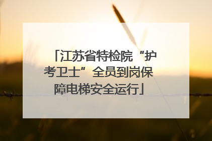江苏省特检院“护考卫士”全员到岗保障电梯安全运行