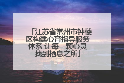 江苏省常州市钟楼区构建心育指导服务体系 让每一颗心灵找到栖息之所