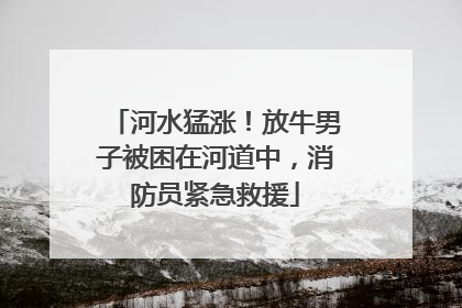 河水猛涨！放牛男子被困在河道中，消防员紧急救援