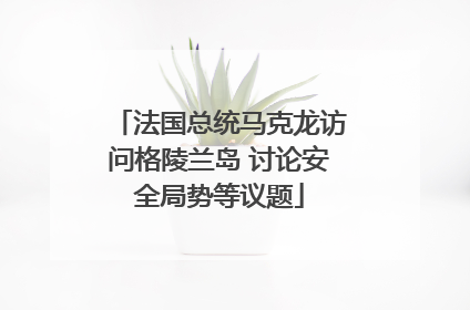 法国总统马克龙访问格陵兰岛 讨论安全局势等议题