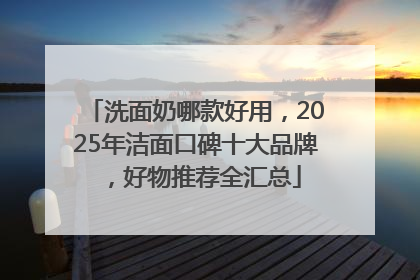 洗面奶哪款好用，2025年洁面口碑十大品牌，好物推荐全汇总