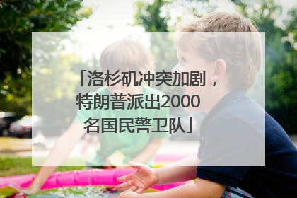洛杉矶冲突加剧，特朗普派出2000名国民警卫队