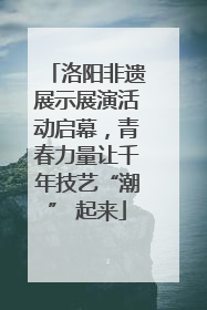 洛阳非遗展示展演活动启幕，青春力量让千年技艺“潮” 起来