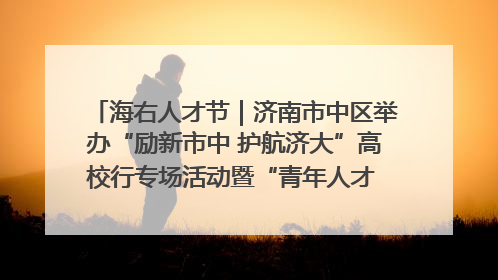 海右人才节｜济南市中区举办“励新市中 护航济大”高校行专场活动暨“青年人才 乐享市中”品牌推介会